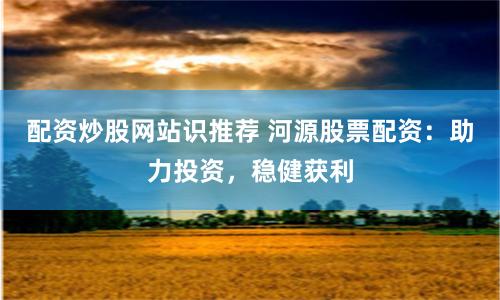 配资炒股网站识推荐 河源股票配资：助力投资，稳健获利