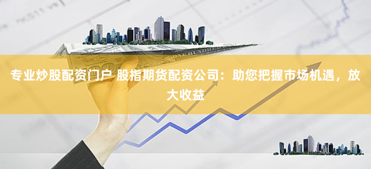 专业炒股配资门户 股指期货配资公司：助您把握市场机遇，放大收益