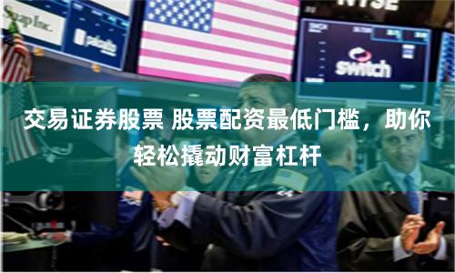 交易证券股票 股票配资最低门槛，助你轻松撬动财富杠杆
