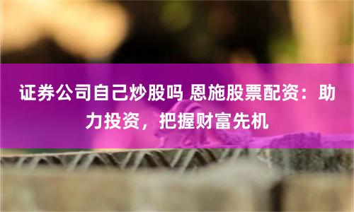 证券公司自己炒股吗 恩施股票配资：助力投资，把握财富先机