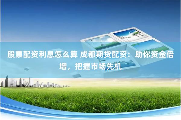 股票配资利息怎么算 成都期货配资：助你资金倍增，把握市场先机