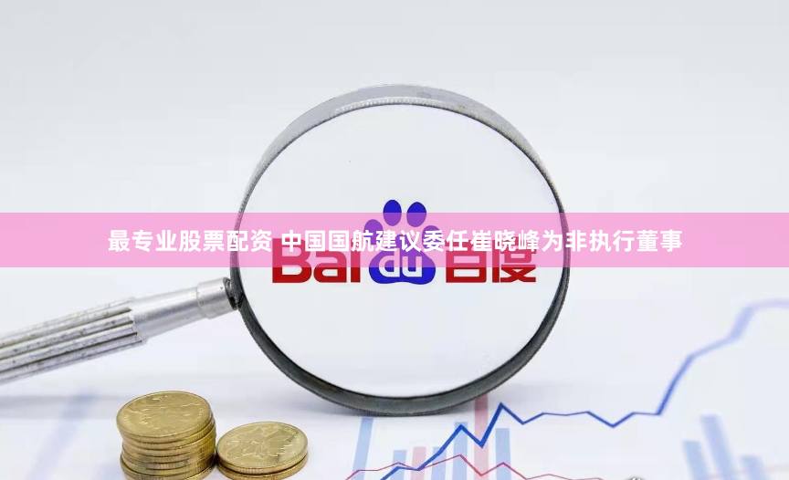 最专业股票配资 中国国航建议委任崔晓峰为非执行董事