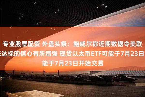 专业股票配资 外盘头条：鲍威尔称近期数据令美联储对通胀达标的信心有所增强 现货以太币ETF可能于7月23日开始交易