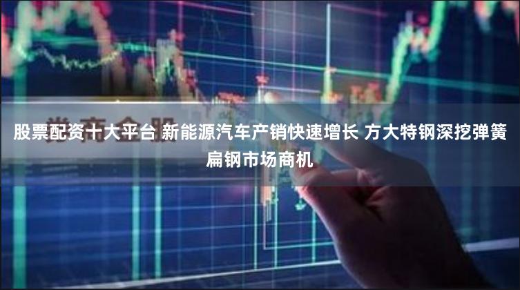 股票配资十大平台 新能源汽车产销快速增长 方大特钢深挖弹簧扁钢市场商机