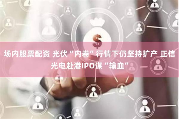 场内股票配资 光伏“内卷”行情下仍坚持扩产 正信光电赴港IPO谋“输血”