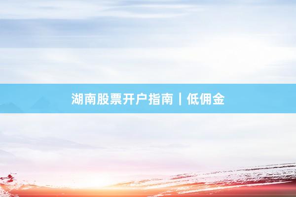 湖南股票开户指南｜低佣金