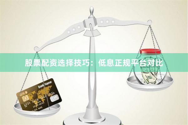 股票配资选择技巧：低息正规平台对比